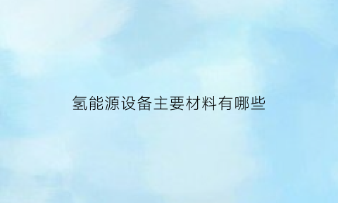 氢能源设备主要材料有哪些