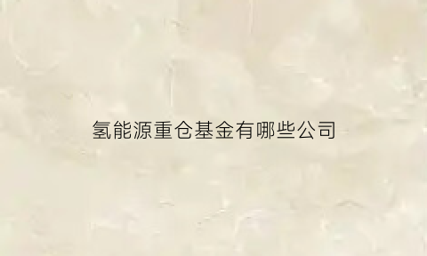 氢能源重仓基金有哪些公司(氢能源基金有哪些)