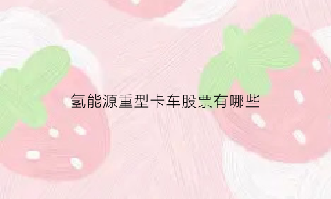 氢能源重型卡车股票有哪些