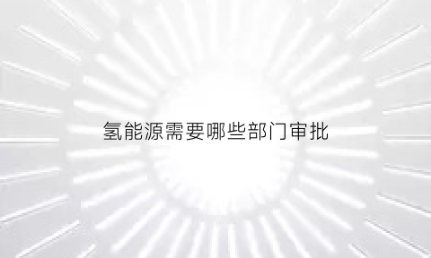 氢能源需要哪些部门审批