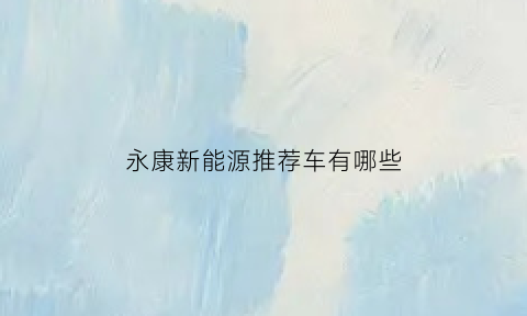 永康新能源推荐车有哪些(永康新能源推荐车有哪些公司)