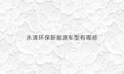 永清环保新能源车型有哪些(永清环保能源有限公司)