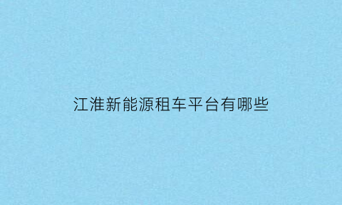 江淮新能源租车平台有哪些(江淮新能源汽车出租车)