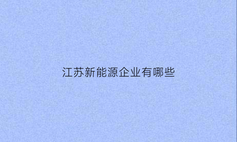 江苏新能源企业有哪些(江苏新能源企业有哪些企业)