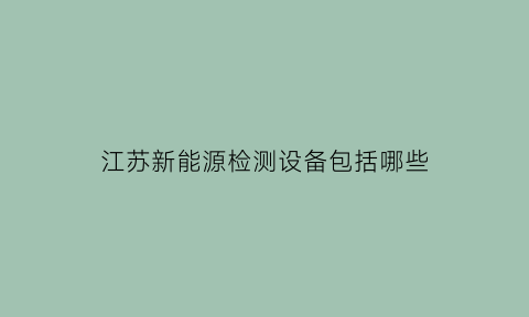 江苏新能源检测设备包括哪些(新能源检测)