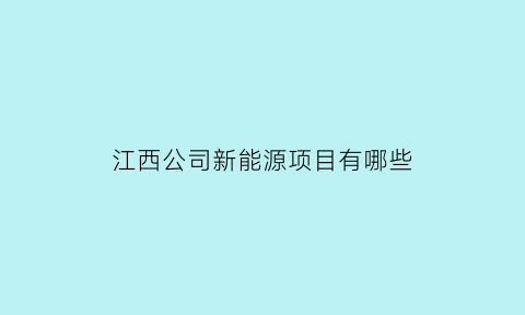 江西公司新能源项目有哪些(江西新能源汽车项目开工)