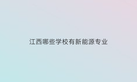 江西哪些学校有新能源专业(江西有新能源专业的有什么学院)