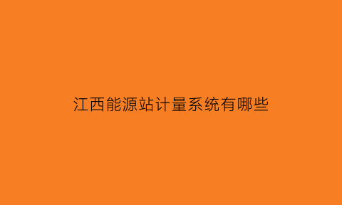 江西能源站计量系统有哪些(江西能源局)