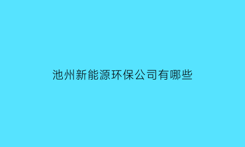 池州新能源环保公司有哪些(池州新能源综合体)