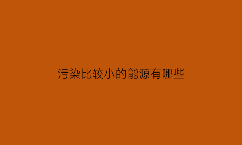 污染比较小的能源有哪些(污染比较小的能源有哪些呢)