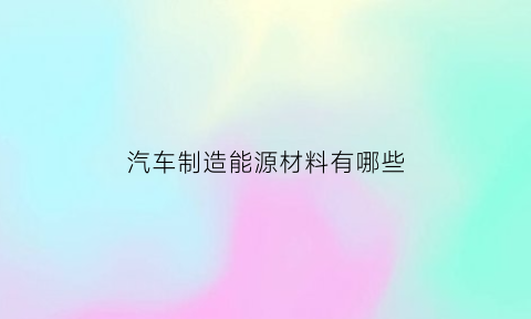 汽车制造能源材料有哪些