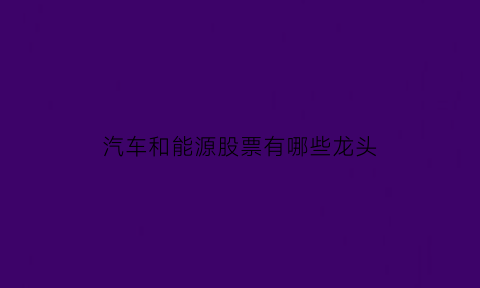 汽车和能源股票有哪些龙头(汽车与能源)