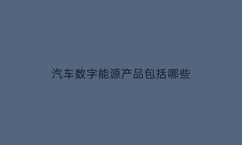 汽车数字能源产品包括哪些(数字汽车什么意思)