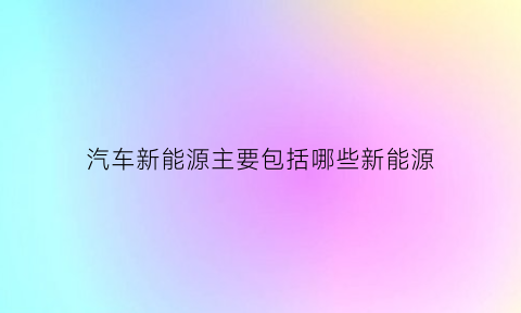 汽车新能源主要包括哪些新能源