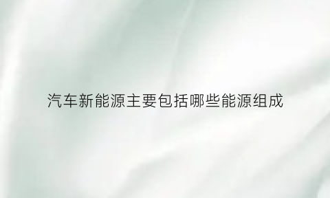 汽车新能源主要包括哪些能源组成(汽车新能源主要包括哪些能源组成部分)