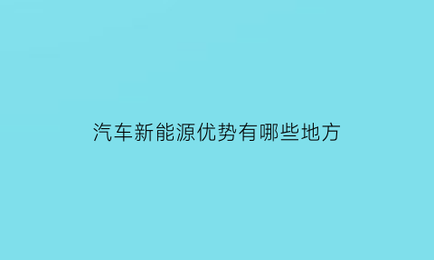 汽车新能源优势有哪些地方(汽车新能源的种类及各自优缺点)