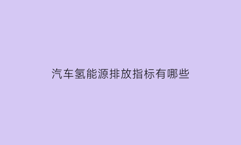 汽车氢能源排放指标有哪些(氢能源汽车排放的尾气是什么成分)