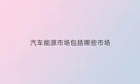 汽车能源市场包括哪些市场(汽车能源是什么)