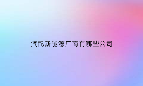 汽配新能源厂商有哪些公司(新能源汽车汽配厂)