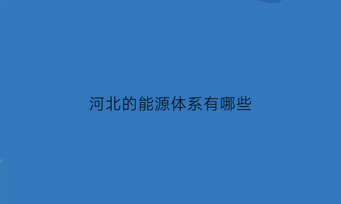 河北的能源体系有哪些(河北有什么能源)