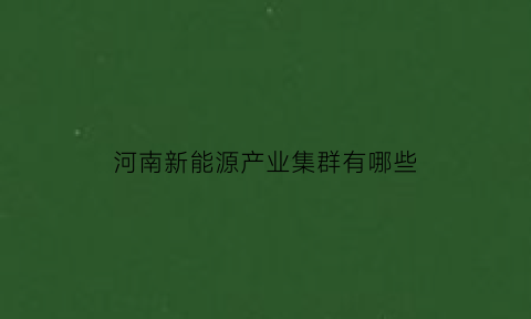 河南新能源产业集群有哪些(河南的新能源企业)