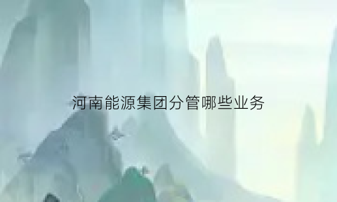 河南能源集团分管哪些业务(河南能源集团分管哪些业务领导)