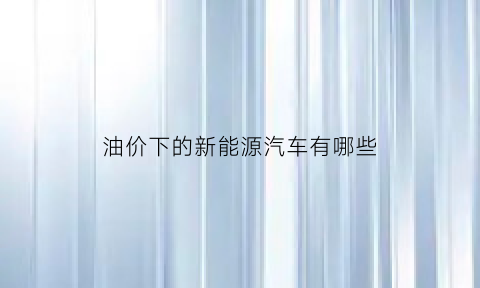 油价下的新能源汽车有哪些(那个专家说油价下跌过低引响新能源汽车发展)