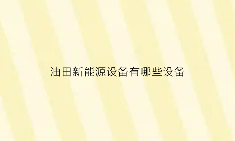 油田新能源设备有哪些设备(油田新能源设备有哪些设备组成)