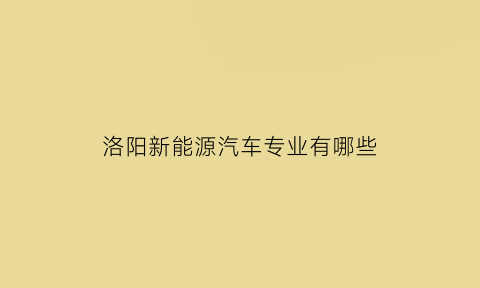 洛阳新能源汽车专业有哪些(洛阳新能源科技有限公司招聘)