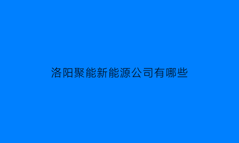 洛阳聚能新能源公司有哪些(洛阳聚永新能源有限公司招聘)