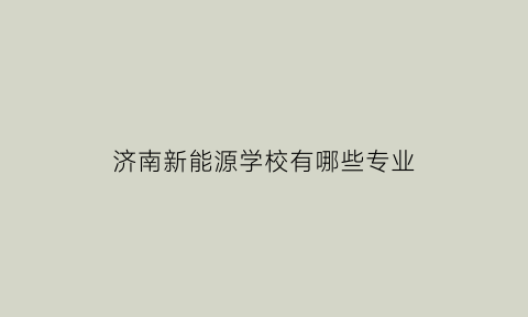 济南新能源学校有哪些专业(济南新能源学校有哪些专业可选)