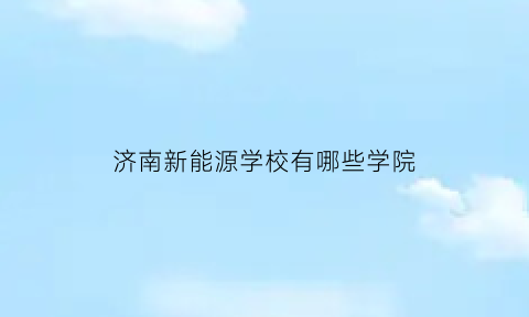 济南新能源学校有哪些学院(济南新能源产业)