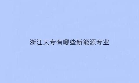 浙江大专有哪些新能源专业(浙江新能源学校有哪些)