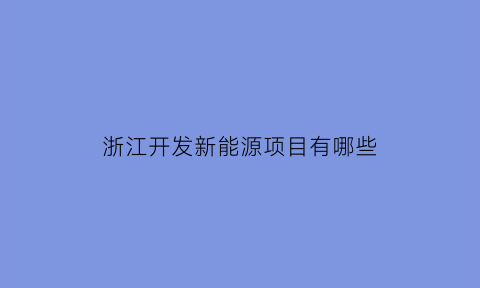 浙江开发新能源项目有哪些(浙江开发新能源项目有哪些企业)