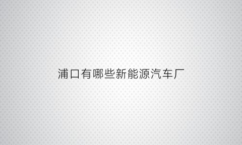 浦口有哪些新能源汽车厂(南京浦口汽车销售点)