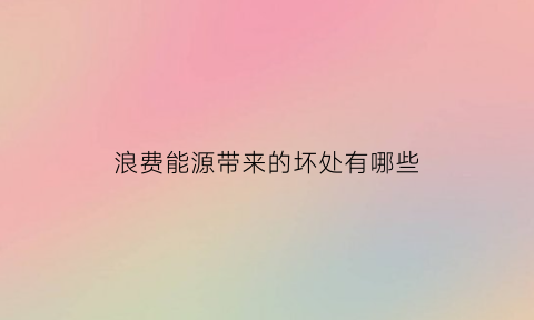 浪费能源带来的坏处有哪些(浪费能源带来的坏处有哪些方面)