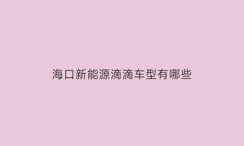 海口新能源滴滴车型有哪些(海口新能源跑网约车能赚到钱吗)