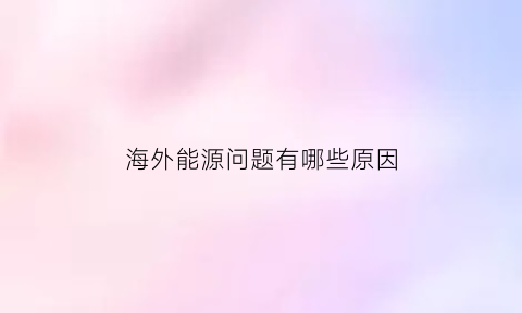 海外能源问题有哪些原因(海外能源主要是些什么)