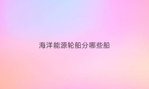 海洋能源轮船分哪些船(海洋能源主要集中在哪里)