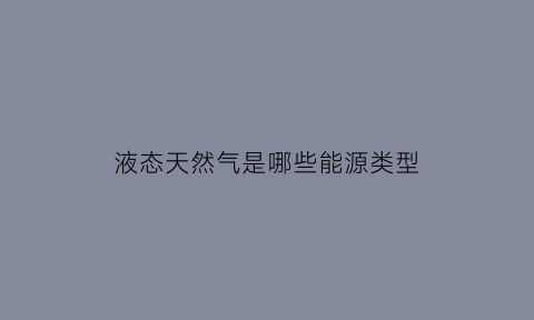 液态天然气是哪些能源类型(液态天然气是哪些能源类型的物质)