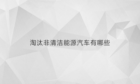 淘汰非清洁能源汽车有哪些(淘汰非清洁能源汽车有哪些类型)