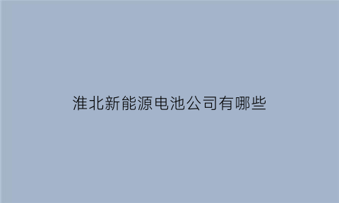 淮北新能源电池公司有哪些(淮北新能源企业)