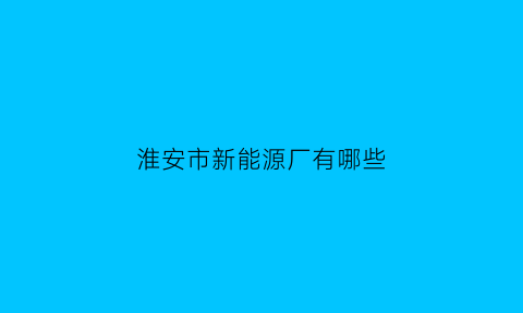 淮安市新能源厂有哪些(淮安新能源是生产什么的厂)