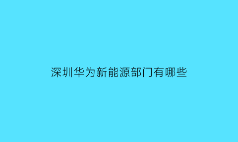 深圳华为新能源部门有哪些