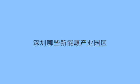 深圳哪些新能源产业园区(深圳哪些新能源产业园区好)