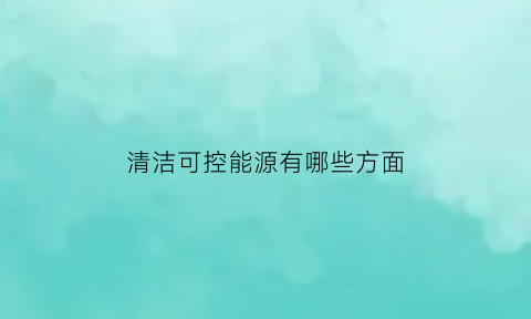 清洁可控能源有哪些方面(清洁可控能源有哪些方面的内容)