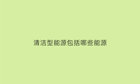 清洁型能源包括哪些能源(什么是清洁能源)