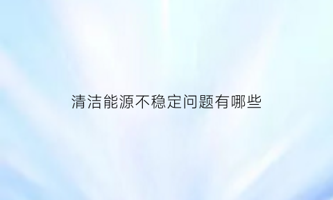 清洁能源不稳定问题有哪些(清洁能源不清洁)