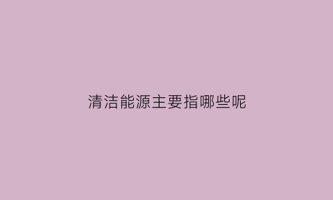 清洁能源主要指哪些呢(清洁能源包括哪些)