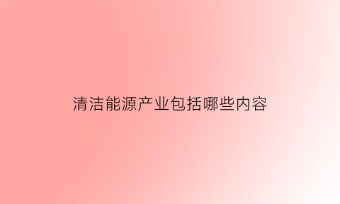 清洁能源产业包括哪些内容